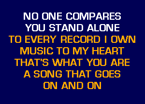NO ONE COMPARES
YOU STAND ALONE
TO EVERY RECORD I OWN
MUSIC TO MY HEART
THAT'S WHAT YOU ARE
A SONG THAT GOES
ON AND ON
