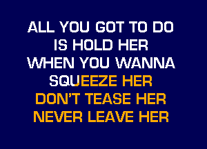 ALL YOU GOT TO DO
IS HOLD HER
WHEN YOU WANNA
SGUEEZE HER
DON'T TEASE HER
NEVER LEAVE HER