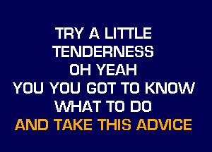 TRY A LITTLE
TENDERNESS
OH YEAH
YOU YOU GOT TO KNOW
WHAT TO DO
AND TAKE THIS ADVICE
