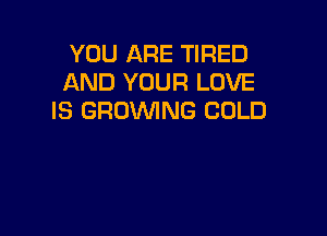 YOU ARE TIRED
AND YOUR LOVE
IS GROWNG COLD