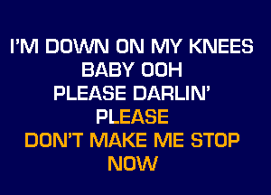 I'M DOWN ON MY KNEES
BABY 00H
PLEASE DARLIN'
PLEASE
DON'T MAKE ME STOP
NOW