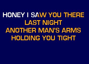 HONEY I SAW YOU THERE
LAST NIGHT
ANOTHER MAN'S ARMS
HOLDING YOU TIGHT