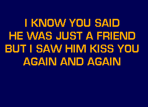 I KNOW YOU SAID
HE WAS JUST A FRIEND
BUT I SAW HIM KISS YOU
AGAIN AND AGAIN