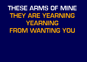 THESE ARMS OF MINE
THEY ARE YEARNING
YEARNING
FROM WANTING YOU