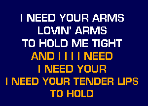 I NEED YOUR ARMS
LOVIN' ARMS
TO HOLD ME TIGHT
AND I I I I NEED

I NEED YOUR
I NEED YOUR TENDER LIPS
TO HOLD