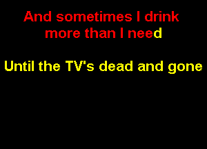 And sometimes I drink
more than I need

Until the TV's dead and gone