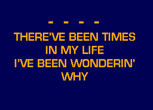 THERE'VE BEEN TIMES
IN MY LIFE
I'VE BEEN WONDERIM
WHY