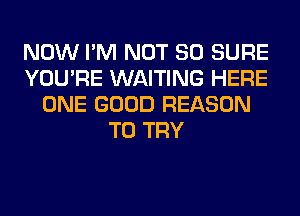 NOW I'M NOT SO SURE
YOU'RE WAITING HERE
ONE GOOD REASON
TO TRY