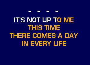 ITS NOT UP TO ME
THIS TIME
THERE COMES A DAY
IN EVERY LIFE