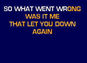 SO WHAT WENT WRONG
WAS IT ME
THAT LET YOU DOWN

AGAIN