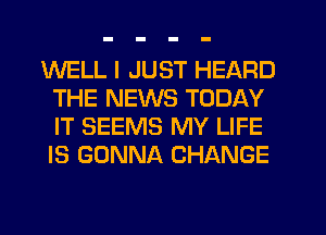 WELL I JUST HEARD
THE NEWS TODAY
IT SEEMS MY LIFE
IS GONNA CHANGE