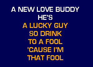 A NEW LOVE BUDDY
HE'S
A LUCKY GUY
SO DRINK

TO A FOOL
EAUSE I'M
THAT FOOL