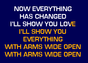 NOW EVERYTHING
HAS CHANGED
I'LL SHOW YOU LOVE
I'LL SHOW YOU
EVERYTHING
WITH ARMS WIDE OPEN
WITH ARMS WIDE OPEN