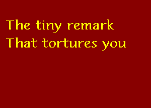 The tiny remark
That tortures you