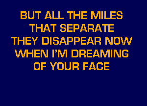 BUT ALL THE MILES
THAT SEPARATE
THEY DISAPPEAR NOW
WHEN I'M DREAMING
OF YOUR FACE