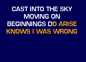 CAST INTO THE SKY
MOVING 0N
BEGINNINGS DO ARISE
KNOWS I WAS WRONG