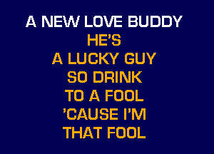 A NEW LOVE BUDDY
HE'S
A LUCKY GUY
SO DRINK

TO A FOOL
EAUSE I'M
THAT FOOL