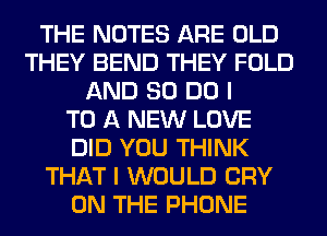 THE NOTES ARE OLD
THEY BEND THEY FOLD
AND 80 DO I
TO A NEW LOVE
DID YOU THINK
THAT I WOULD CRY
ON THE PHONE