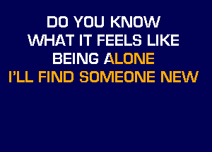 DO YOU KNOW
WHAT IT FEELS LIKE
BEING ALONE
I'LL FIND SOMEONE NEW