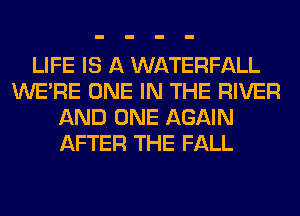 LIFE IS A WATERFALL
WERE ONE IN THE RIVER
AND ONE AGAIN
AFTER THE FALL