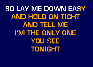 SO LAY ME DOWN EASY
AND HOLD 0N TIGHT
AND TELL ME
I'M THE ONLY ONE
YOU SEE
TONIGHT