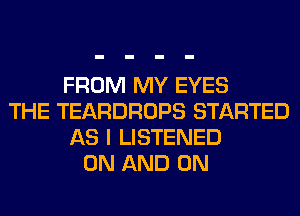 FROM MY EYES
THE TEARDROPS STARTED
AS I LISTENED
ON AND ON