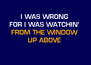 I WAS WRONG
FOR I WAS WATCHIN'
FROM THE WNDDW

UP ABOVE