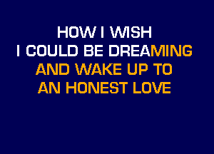 HOWI WISH
I COULD BE DREAMING
AND WAKE UP TO
AN HONEST LOVE