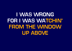 I WAS WRONG
FOR I WAS WATCHIN'

FROM THE VVINDDW
UP ABOVE