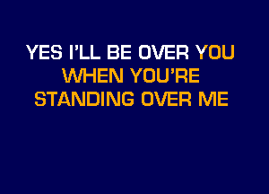 YES PLL BE OVER YOU
WHEN YOU'RE
STIQNDING OVER ME