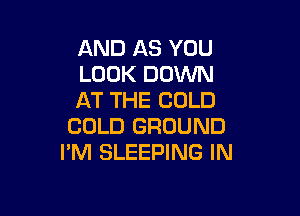 AND AS YOU
LOOK DOWN
AT THE COLD

COLD GROUND
I'M SLEEPING IN