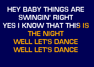 HEY BABY THINGS ARE
SIMNGIN' RIGHT
YES I KNOW THAT THIS IS
THE NIGHT
WELL LET'S DANCE
WELL LET'S DANCE