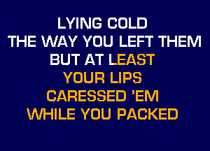 LYING COLD
THE WAY YOU LEFT THEM
BUT AT LEAST
YOUR LIPS
CARESSED 'EM
WHILE YOU PACKED