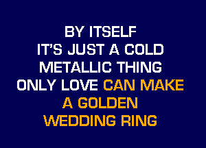 BY ITSELF
ITS JUST A COLD
METALLIC THING
ONLY LOVE CAN MAKE
A GOLDEN
WEDDING RING