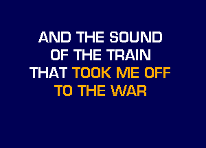 AND THE SOUND
OF THE TRAIN
THAT TOOK ME OFF

TO THE WAR