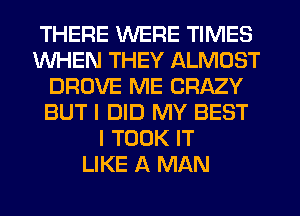 THERE WERE TIMES
WHEN THEY ALMOST
DROVE ME CRAZY
BUT I DID MY BEST
I TOOK IT
LIKE A MAN