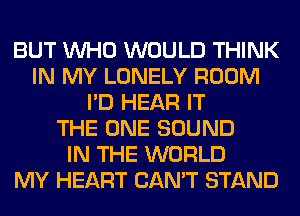 BUT WHO WOULD THINK
IN MY LONELY ROOM
I'D HEAR IT
THE ONE SOUND
IN THE WORLD
MY HEART CAN'T STAND