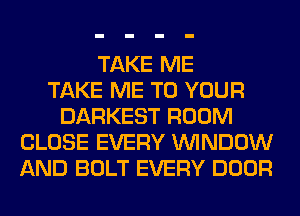 TAKE ME
TAKE ME TO YOUR
DARKEST ROOM
CLOSE EVERY WINDOW
AND BOLT EVERY DOOR