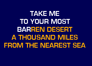 TAKE ME
TO YOUR MOST
BARREN DESERT
A THOUSAND MILES
FROM THE NEAREST SEA