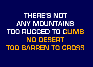 THERE'S NOT
ANY MOUNTAINS
T00 RUGGED T0 CLIMB
N0 DESERT
T00 BARREN T0 CROSS