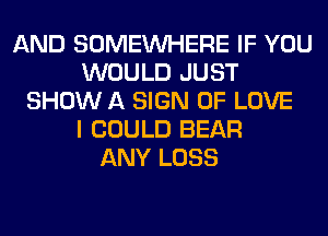 AND SOMEINHERE IF YOU
WOULD JUST
SHOW A SIGN OF LOVE
I COULD BEAR
ANY LOSS