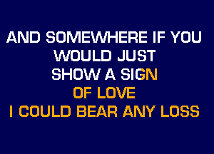 AND SOMEINHERE IF YOU
WOULD JUST
SHOW A SIGN

OF LOVE
I COULD BEAR ANY LOSS