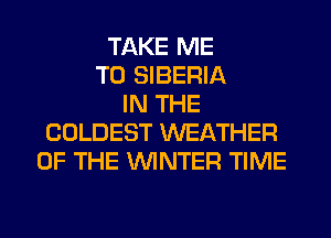 TAKE ME
TO SIBERIA
IN THE
COLDEST WEATHER
OF THE WINTER TIME