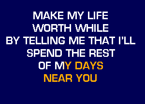 MAKE MY LIFE
WORTH WHILE
BY TELLING ME THAT I'LL
SPEND THE REST
OF MY DAYS
NEAR YOU