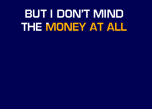 BUT I DON'T MIND
THE MONEY AT ALL