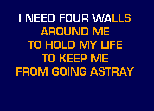 I NEED FOUR WALLS
AROUND ME
TO HOLD MY LIFE
TO KEEP ME
FROM GOING ASTRAY