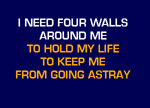 I NEED FOUR WALLS
AROUND ME
TO HOLD MY LIFE
TO KEEP ME
FROM GOING ASTRAY