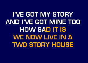 I'VE GOT MY STORY
AND I'VE GOT MINE T00
HOW SAD IT IS
WE NOW LIVE IN A
TWO STORY HOUSE