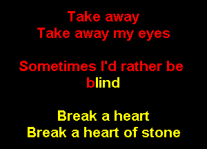 Take away
Take away my eyes

Sometimes I'd rather be
blind

Break a heart
Break a heart of stone