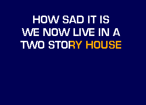 HOW SAD IT IS
ME NOW LIVE IN A
TWO STORY HOUSE